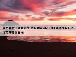 曝尼克斯正兜售米罗 名记建议湖人3换1促成交易：送走文森特席菲诺