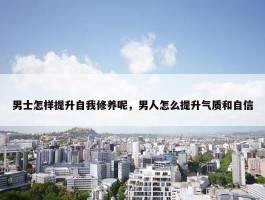 男士怎样提升自我修养呢，男人怎么提升气质和自信