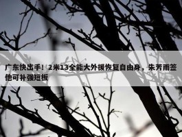 广东快出手！2米13全能大外援恢复自由身，朱芳雨签他可补强短板