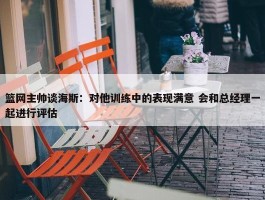 篮网主帅谈海斯：对他训练中的表现满意 会和总经理一起进行评估