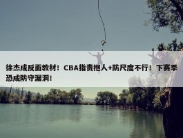 徐杰成反面教材！CBA指责抱人+防尺度不行！下赛季恐成防守漏洞！