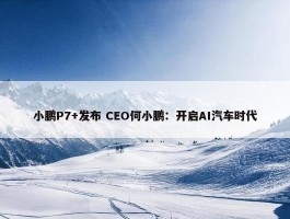 小鹏P7+发布 CEO何小鹏：开启AI汽车时代