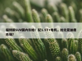 福特新SUV国内街拍！配1.5T+电机，抢比亚迪唐市场？