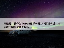 斯佳辉：我作为TOP16选手一杆147都没有过，今天终于实现了这个目标