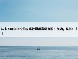 与卡瓦哈尔拼抢的皮诺社媒晒赛场合照：加油，队长！❤️