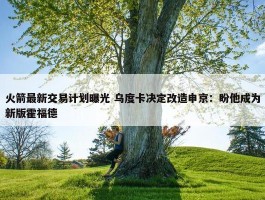 火箭最新交易计划曝光 乌度卡决定改造申京：盼他成为新版霍福德