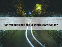 咨询行业如何提升自我意识 咨询行业如何发展业务