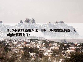 BLG不敌T1面临淘汰，Elk_ON成罪魁祸首，Knight真尽力了！