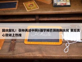 国庆献礼！张帅再进中网8强学姆巴佩抱胸庆祝 赛后真心致谢上热搜