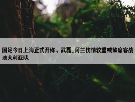 国足今日上海正式开练，武磊_阿兰伤情较重或缺席客战澳大利亚队