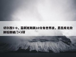 切尔西5-0，菲利克斯飙10分角世界波，恩昆库无敌脚后跟破门+3球