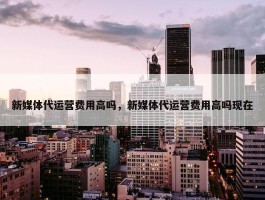 新媒体代运营费用高吗，新媒体代运营费用高吗现在