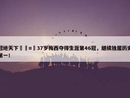 冠绝天下🤴37岁梅西夺得生涯第46冠，继续独居历史第一！