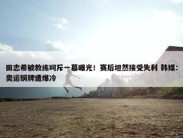 田志希被教练呵斥一幕曝光！赛后坦然接受失利 韩媒：奥运铜牌遭爆冷