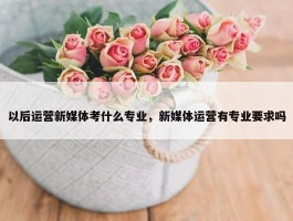 以后运营新媒体考什么专业，新媒体运营有专业要求吗