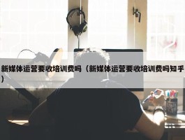 新媒体运营要收培训费吗（新媒体运营要收培训费吗知乎）