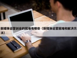 新媒体运营创业的困难有哪些（新媒体运营困难和解决方法）