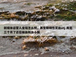 新媒体运营人金瑶怎么样，再生障碍性贫血atj 用完三个月了还在输血和血小板