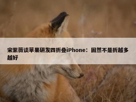 宋紫薇谈苹果研发四折叠iPhone：固然不是折越多越好