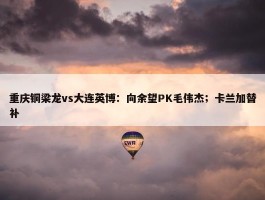 重庆铜梁龙vs大连英博：向余望PK毛伟杰；卡兰加替补