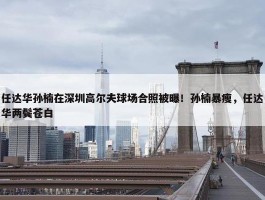 任达华孙楠在深圳高尔夫球场合照被曝！孙楠暴瘦，任达华两鬓苍白