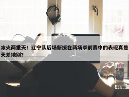 冰火两重天！辽宁队后场新援在两场季前赛中的表现真是天差地别？