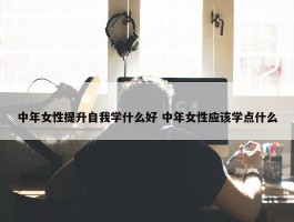 中年女性提升自我学什么好 中年女性应该学点什么