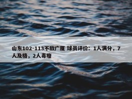 山东102-113不敌广厦 球员评价：1人满分，7人及格，2人毒瘤