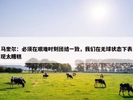 马奎尔：必须在艰难时刻团结一致，我们在无球状态下表现太糟糕