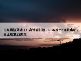 山东男篮又输了！高诗岩低迷，CBA首个3连胜出炉，本土后卫13助攻