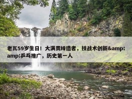 老瓦59岁生日！大满贯缔造者，技战术创新&amp;乒乓推广，历史第一人