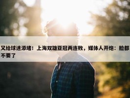 又给球迷添堵！上海双雄亚冠两连败，媒体人开炮：脸都不要了