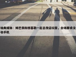 瑞典媒体：姆巴佩和穆基勒一起去夜店玩耍，会场要求没收手机