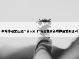 新媒体运营还是广告设计 广告运营和新媒体运营的区别