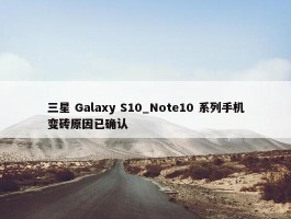 三星 Galaxy S10_Note10 系列手机变砖原因已确认