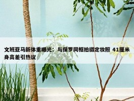 文班亚马新体重曝光：与保罗同框拍摄定妆照 41厘米身高差引热议