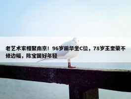 老艺术家相聚南京！96岁田华坐C位，78岁王奎荣不修边幅，陈宝国好年轻