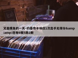 又是摸鱼的一天~约基奇半场仅1次出手无得分&amp;但有6板5助2断