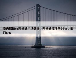 委内瑞拉vs阿根廷半场数据：阿根廷控球率56%，射门6-6