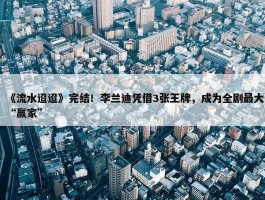 《流水迢迢》完结！李兰迪凭借3张王牌，成为全剧最大“赢家”