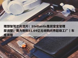 理想智驾芯片流片；Stellantis集团官宣管理层调整；赛力斯拟81.64亿元收购问界超级工厂｜车库周报