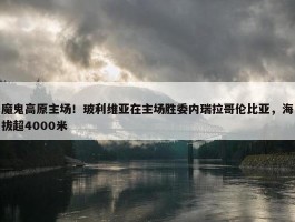 魔鬼高原主场！玻利维亚在主场胜委内瑞拉哥伦比亚，海拔超4000米