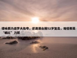 谭咏麟力邀罗大佑夸，逆袭港台圈52岁复出，难怪那英“眼红”刀郎