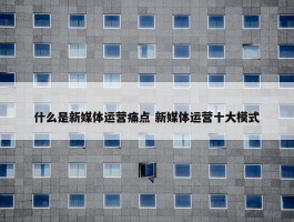 什么是新媒体运营痛点 新媒体运营十大模式