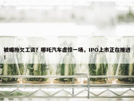 被曝拖欠工资？哪吒汽车虚惊一场，IPO上市正在推进！