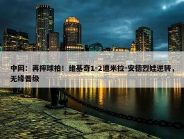 中网：再摔球拍！维基奇1-2遭米拉-安德烈娃逆转，无缘晋级