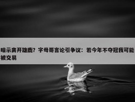 暗示离开雄鹿？字母哥言论引争议：若今年不夺冠我可能被交易