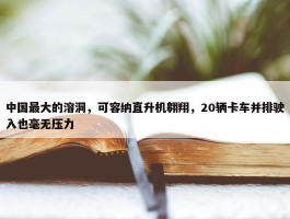 中国最大的溶洞，可容纳直升机翱翔，20辆卡车并排驶入也毫无压力