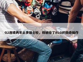 G2连续两年止步瑞士轮，称输给了BLG的致命操作