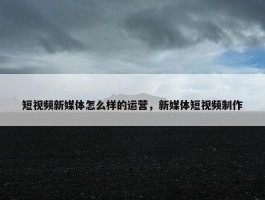 短视频新媒体怎么样的运营，新媒体短视频制作